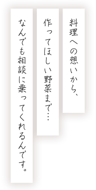 料理への想いから、作ってほしい野菜まで…なんでも相談に乗ってくれるんです。