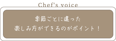 Chef's voice 季節ごとに違った 楽しみ方ができるのがポイント！