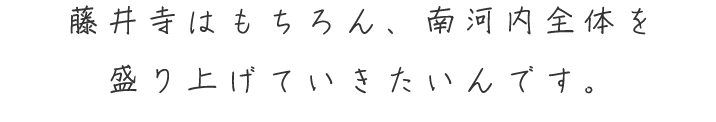 藤井寺はもちろん、南河内全体を 盛り上げていきたいんです。